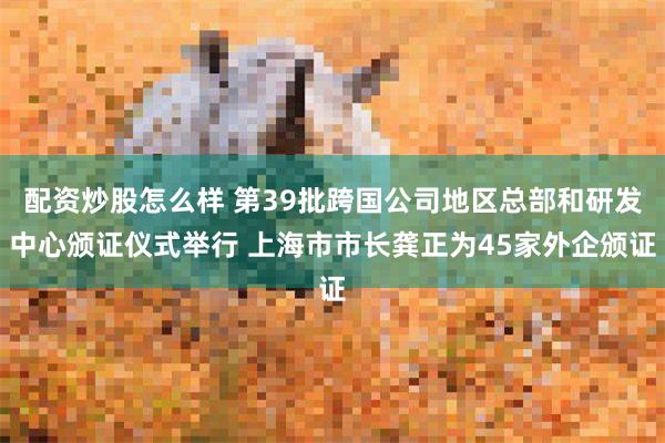 配资炒股怎么样 第39批跨国公司地区总部和研发中心颁证仪式举行 上海市市长龚正为45家外企颁证