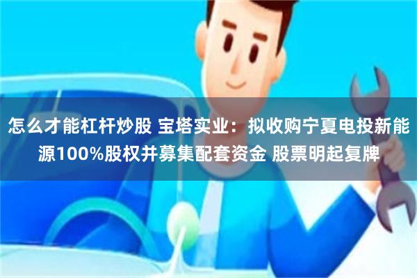 怎么才能杠杆炒股 宝塔实业：拟收购宁夏电投新能源100%股权并募集配套资金 股票明起复牌