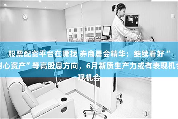 股票配资平台在哪找 券商晨会精华：继续看好“耐心资产”等高股息方向，6月新质生产力或有表现机会