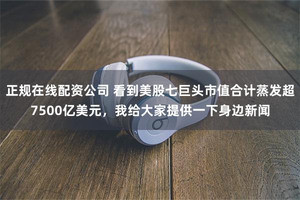 正规在线配资公司 看到美股七巨头市值合计蒸发超7500亿美元，我给大家提供一下身边新闻