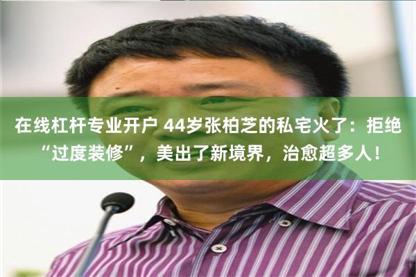 在线杠杆专业开户 44岁张柏芝的私宅火了：拒绝“过度装修”，美出了新境界，治愈超多人！