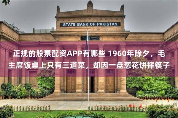 正规的股票配资APP有哪些 1960年除夕，毛主席饭桌上只有三道菜，却因一盘葱花饼摔筷子
