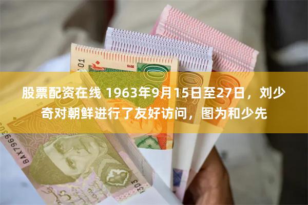 股票配资在线 1963年9月15日至27日，刘少奇对朝鲜进行了友好访问，图为和少先