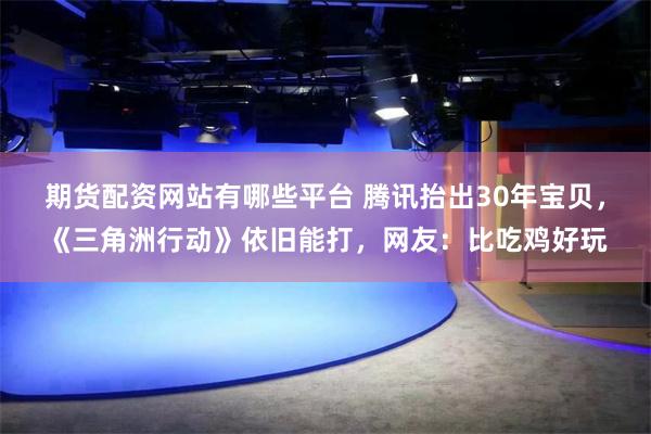 期货配资网站有哪些平台 腾讯抬出30年宝贝，《三角洲行动》依旧能打，网友：比吃鸡好玩