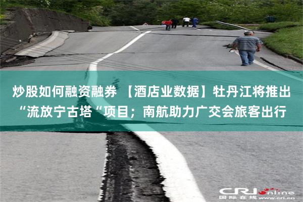 炒股如何融资融券 【酒店业数据】牡丹江将推出“流放宁古塔“项目；南航助力广交会旅客出行