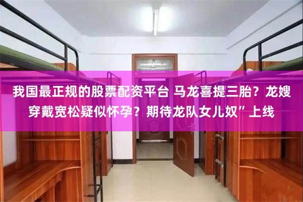 我国最正规的股票配资平台 马龙喜提三胎？龙嫂穿戴宽松疑似怀孕？期待龙队女儿奴”上线