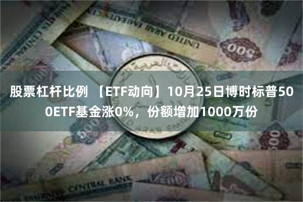 股票杠杆比例 【ETF动向】10月25日博时标普500ETF基金涨0%，份额增加1000万份
