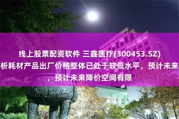 线上股票配资软件 三鑫医疗(300453.SZ)：当前血液透析耗材产品出厂价格整体已处于较低水平，预计未来降价空间有限