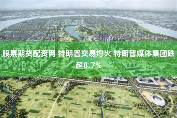 股票期货配资网 特朗普交易熄火 特朗普媒体集团跌超8.7%