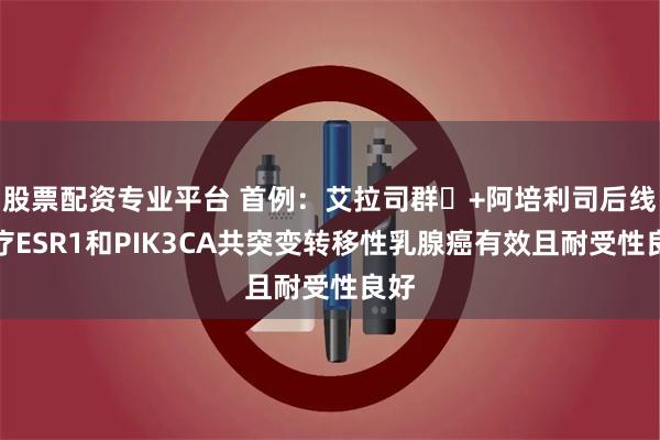 股票配资专业平台 首例：艾拉司群‌+阿培利司后线治疗ESR1和PIK3CA共突变转移性乳腺癌有效且耐受性良好
