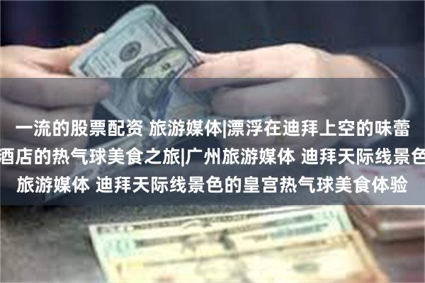 一流的股票配资 旅游媒体|漂浮在迪拜上空的味蕾盛宴：体验卓美亚皇宫酒店的热气球美食之旅|广州旅游媒体 迪拜天际线景色的皇宫热气球美食体验