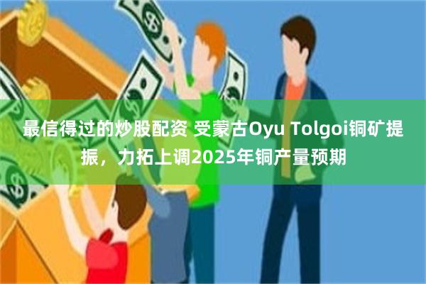 最信得过的炒股配资 受蒙古Oyu Tolgoi铜矿提振，力拓上调2025年铜产量预期