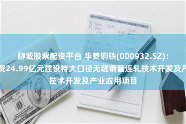 聊城股票配资平台 华菱钢铁(000932.SZ)：子公司拟投资24.99亿元建设特大口径无缝钢管连轧技术开发及产业应用项目