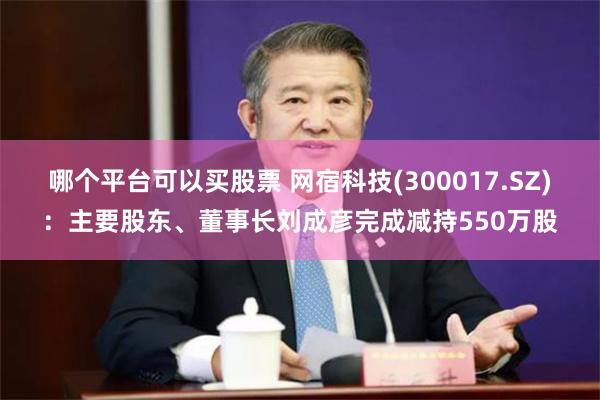 哪个平台可以买股票 网宿科技(300017.SZ)：主要股东、董事长刘成彦完成减持550万股