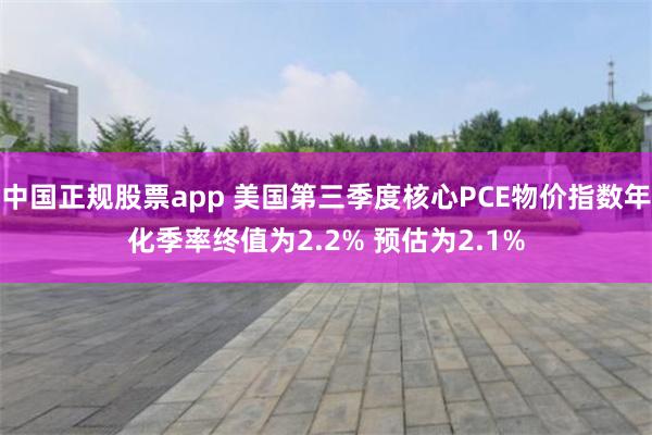 中国正规股票app 美国第三季度核心PCE物价指数年化季率终值为2.2% 预估为2.1%