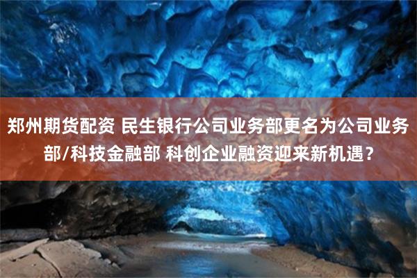 郑州期货配资 民生银行公司业务部更名为公司业务部/科技金融部 科创企业融资迎来新机遇？