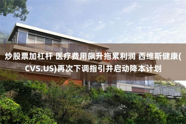 炒股票加杠杆 医疗费用飙升拖累利润 西维斯健康(CVS.US)再次下调指引并启动降本计划