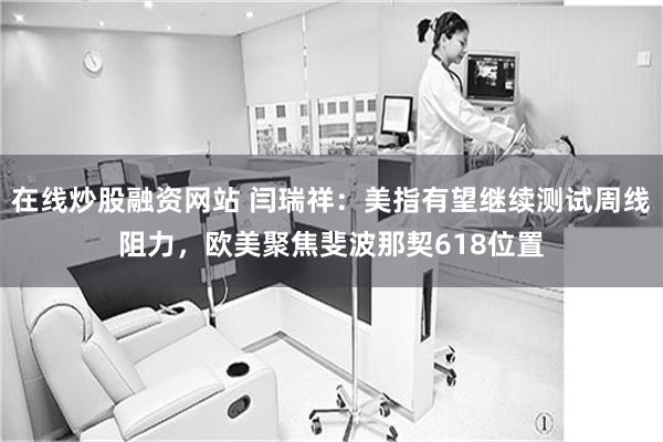 在线炒股融资网站 闫瑞祥：美指有望继续测试周线阻力，欧美聚焦斐波那契618位置