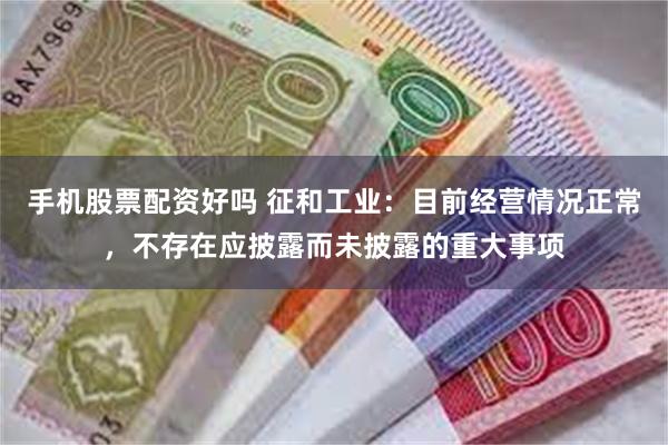 手机股票配资好吗 征和工业：目前经营情况正常，不存在应披露而未披露的重大事项