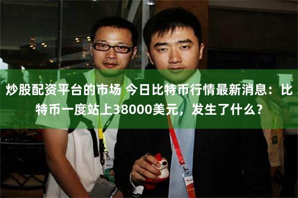 炒股配资平台的市场 今日比特币行情最新消息：比特币一度站上38000美元，发生了什么？