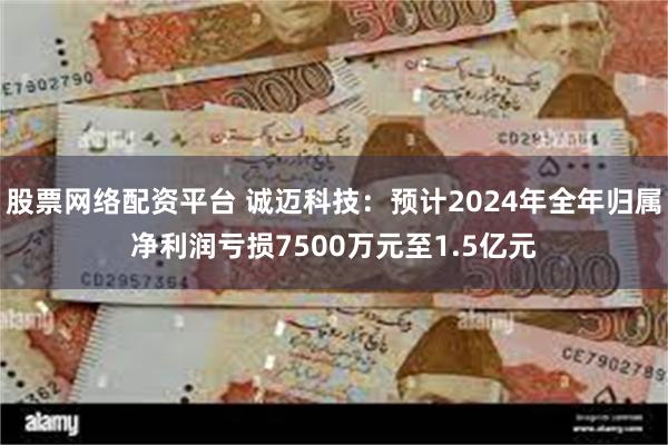 股票网络配资平台 诚迈科技：预计2024年全年归属净利润亏损7500万元至1.5亿元
