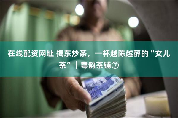 在线配资网址 揭东炒茶，一杯越陈越醇的“女儿茶”｜粤韵茶铺⑦