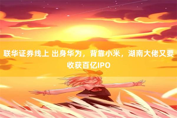 联华证券线上 出身华为，背靠小米，湖南大佬又要收获百亿IPO