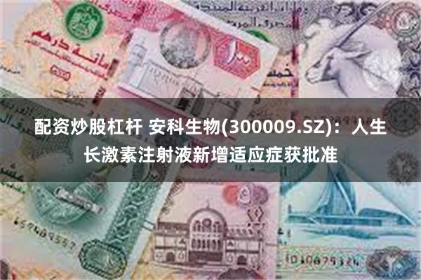 配资炒股杠杆 安科生物(300009.SZ)：人生长激素注射液新增适应症获批准