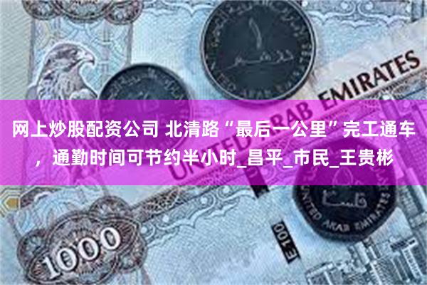 网上炒股配资公司 北清路“最后一公里”完工通车，通勤时间可节约半小时_昌平_市民_王贵彬