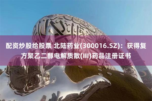 配资炒股给股票 北陆药业(300016.SZ)：获得复方聚乙二醇电解质散(III)药品注册证书