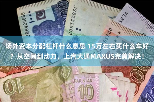 场外资本分配杠杆什么意思 15万左右买什么车好？从空间到动力，上汽大通MAXUS完美解决！