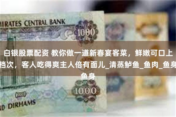 白银股票配资 教你做一道新春宴客菜，鲜嫩可口上档次，客人吃得爽主人倍有面儿_清蒸鲈鱼_鱼肉_鱼身