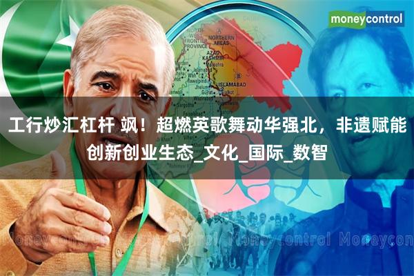 工行炒汇杠杆 飒！超燃英歌舞动华强北，非遗赋能创新创业生态_文化_国际_数智