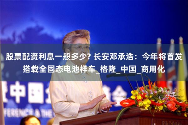 股票配资利息一般多少? 长安邓承浩：今年将首发搭载全固态电池样车_格隆_中国_商用化