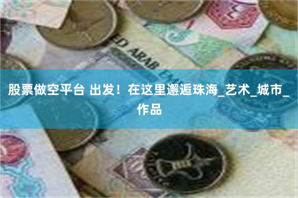 股票做空平台 出发！在这里邂逅珠海_艺术_城市_作品