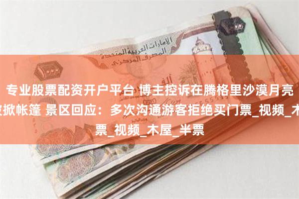 专业股票配资开户平台 博主控诉在腾格里沙漠月亮湖露营被掀帐篷 景区回应：多次沟通游客拒绝买门票_视频_木屋_半票
