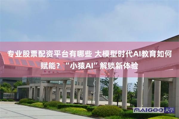 专业股票配资平台有哪些 大模型时代AI教育如何赋能？“小猿AI”解锁新体验