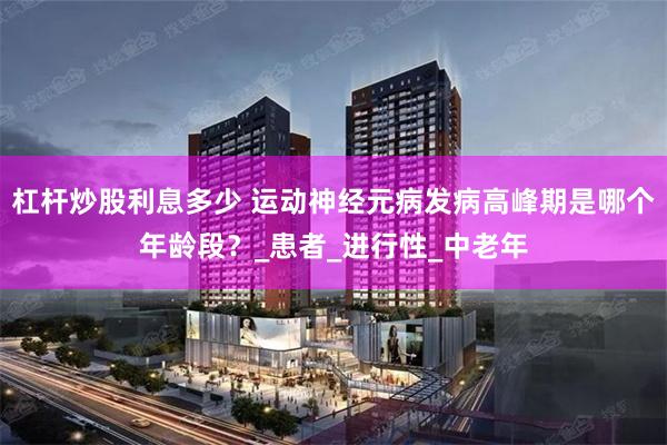 杠杆炒股利息多少 运动神经元病发病高峰期是哪个年龄段？_患者_进行性_中老年