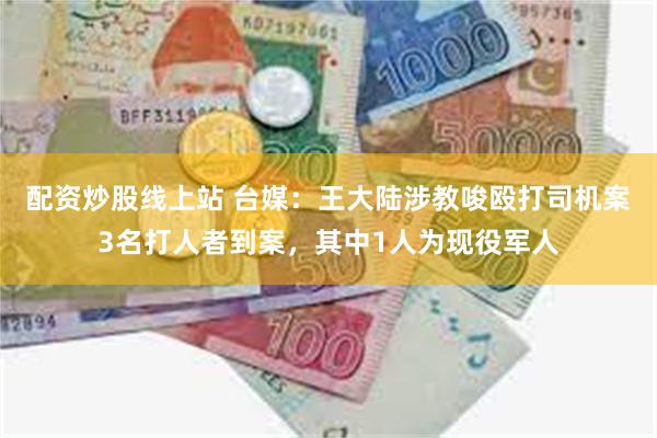 配资炒股线上站 台媒：王大陆涉教唆殴打司机案3名打人者到案，其中1人为现役军人
