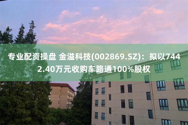 专业配资操盘 金溢科技(002869.SZ)：拟以7442.40万元收购车路通1