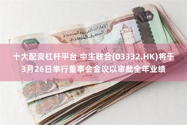 十大配资杠杆平台 中生联合(03332.HK)将于3月26日举行董事会会议以审批