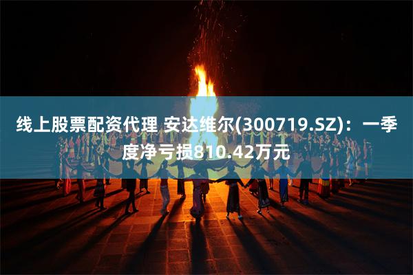 线上股票配资代理 安达维尔(300719.SZ)：一季度净亏损810.42万元