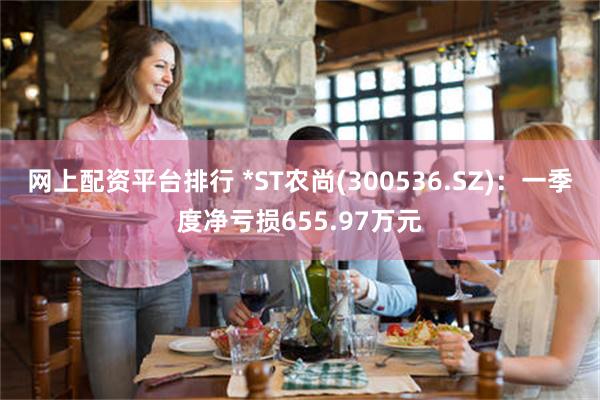 网上配资平台排行 *ST农尚(300536.SZ)：一季度净亏损655.97万元