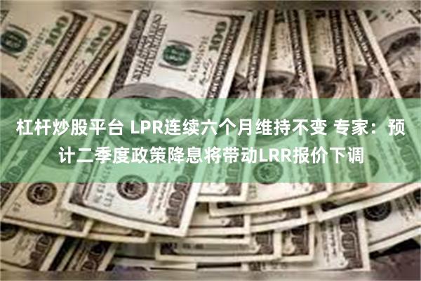杠杆炒股平台 LPR连续六个月维持不变 专家：预计二季度政策降息将带动LRR报价
