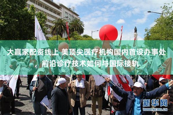 大赢家配资线上 美顶尖医疗机构国内首设办事处，前沿诊疗技术如何与国际接轨