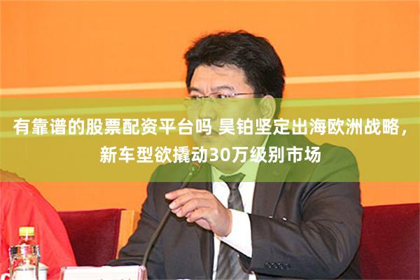 有靠谱的股票配资平台吗 昊铂坚定出海欧洲战略，新车型欲撬动30万级别市场