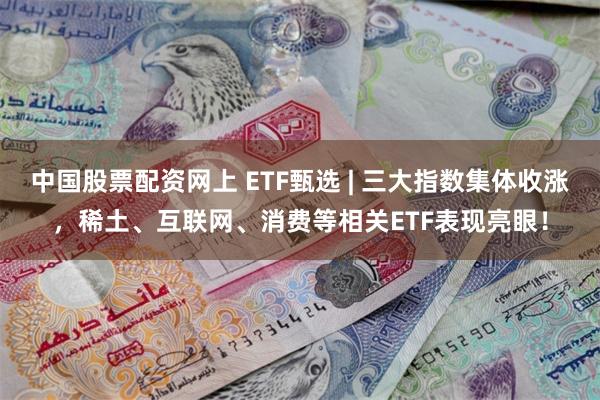 中国股票配资网上 ETF甄选 | 三大指数集体收涨，稀土、互联网、消费等相关ET