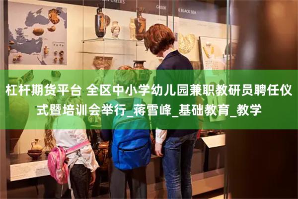 杠杆期货平台 全区中小学幼儿园兼职教研员聘任仪式暨培训会举行_蒋雪峰_基础教育_
