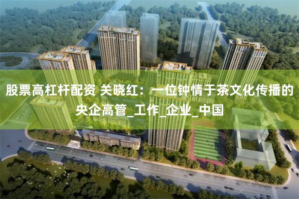 股票高杠杆配资 关晓红：一位钟情于茶文化传播的央企高管_工作_企业_中国