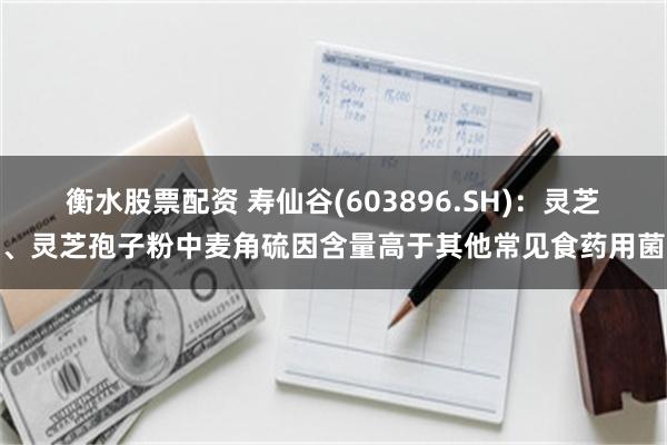 衡水股票配资 寿仙谷(603896.SH)：灵芝、灵芝孢子粉中麦角硫因含量高于其